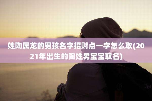 姓陶属龙的男孩名字招财点一字怎么取(2021年出生的陶姓男宝宝取名)
