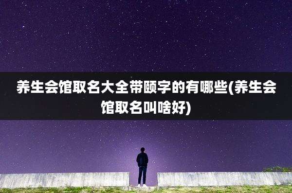 养生会馆取名大全带颐字的有哪些(养生会馆取名叫啥好)