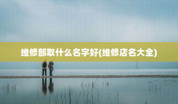 维修部取什么名字好(维修店名大全)