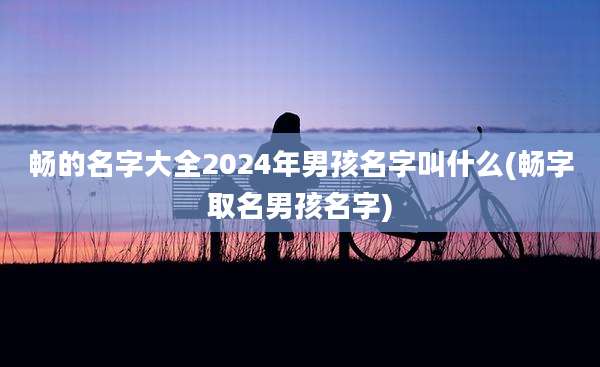 畅的名字大全2024年男孩名字叫什么(畅字取名男孩名字)