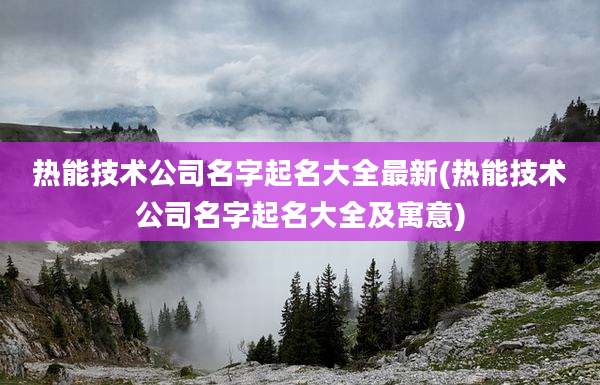 热能技术公司名字起名大全最新(热能技术公司名字起名大全及寓意)