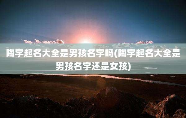 陶字起名大全是男孩名字吗(陶字起名大全是男孩名字还是女孩)