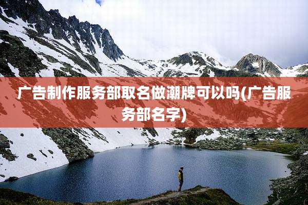 广告制作服务部取名做潮牌可以吗(广告服务部名字)