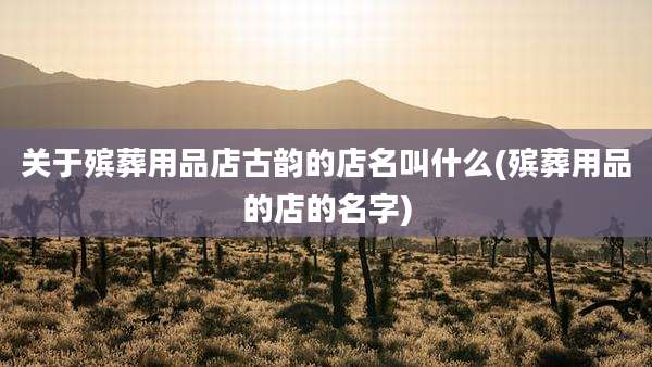 关于殡葬用品店古韵的店名叫什么(殡葬用品的店的名字)