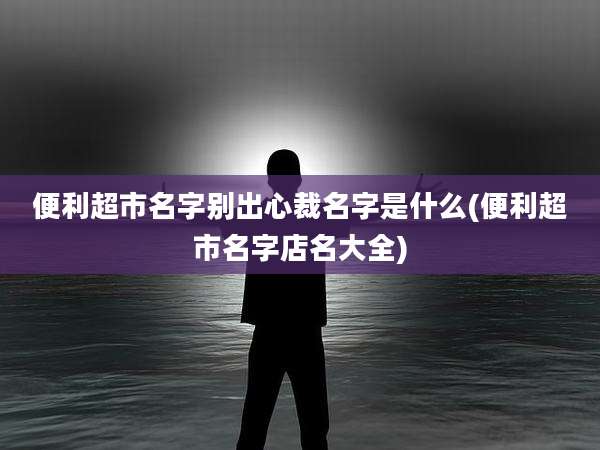 便利超市名字别出心裁名字是什么(便利超市名字店名大全)