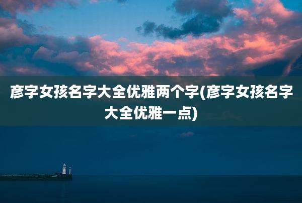 彦字女孩名字大全优雅两个字(彦字女孩名字大全优雅一点)