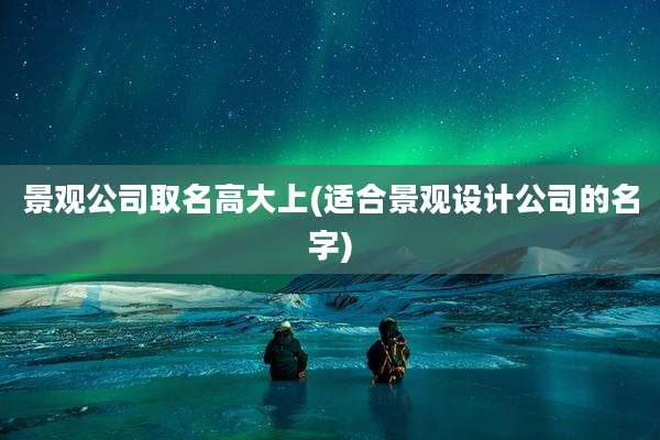 景观公司取名高大上(适合景观设计公司的名字)
