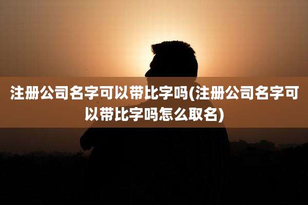 注册公司名字可以带比字吗(注册公司名字可以带比字吗怎么取名)