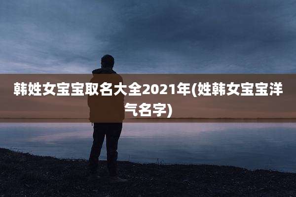 韩姓女宝宝取名大全2021年(姓韩女宝宝洋气名字)