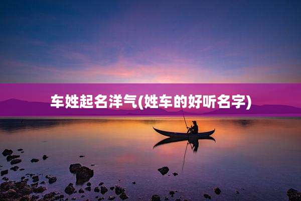 车姓起名洋气(姓车的好听名字)