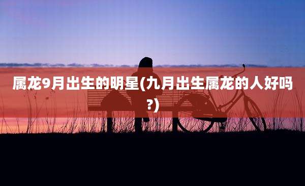 属龙9月出生的明星(九月出生属龙的人好吗?)