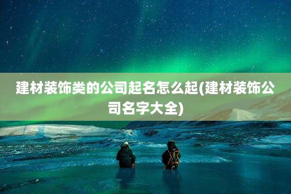 建材装饰类的公司起名怎么起(建材装饰公司名字大全)