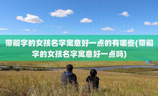带嗣字的女孩名字寓意好一点的有哪些(带嗣字的女孩名字寓意好一点吗)