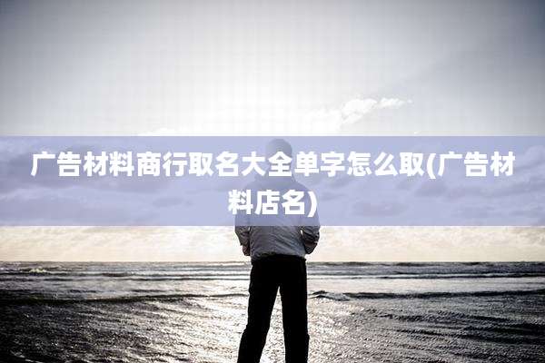 广告材料商行取名大全单字怎么取(广告材料店名)