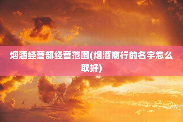 烟酒经营部经营范围(烟酒商行的名字怎么取好)