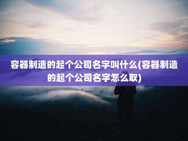 容器制造的起个公司名字叫什么(容器制造的起个公司名字怎么取)