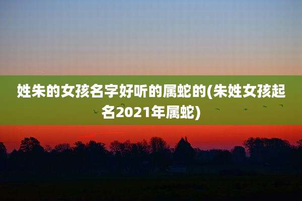 姓朱的女孩名字好听的属蛇的(朱姓女孩起名2021年属蛇)