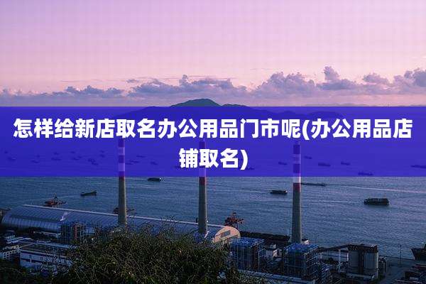 怎样给新店取名办公用品门市呢(办公用品店铺取名)