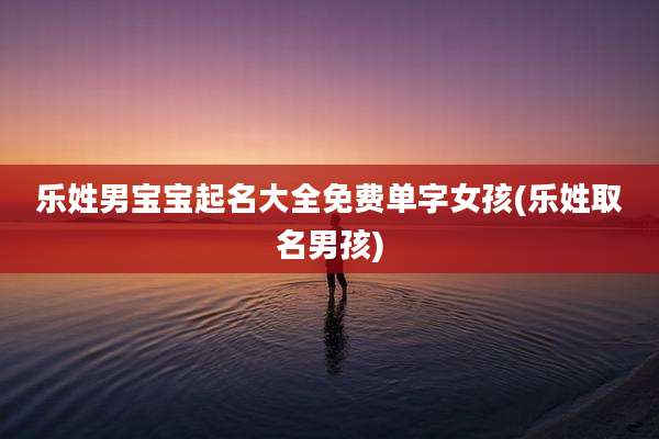 乐姓男宝宝起名大全免费单字女孩(乐姓取名男孩)