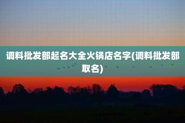 调料批发部起名大全火锅店名字(调料批发部取名)