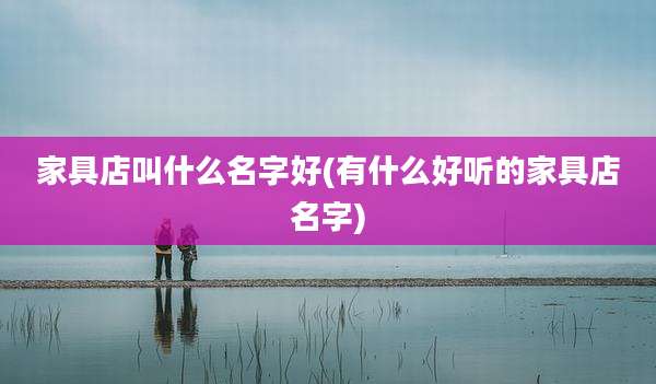 家具店叫什么名字好(有什么好听的家具店名字)