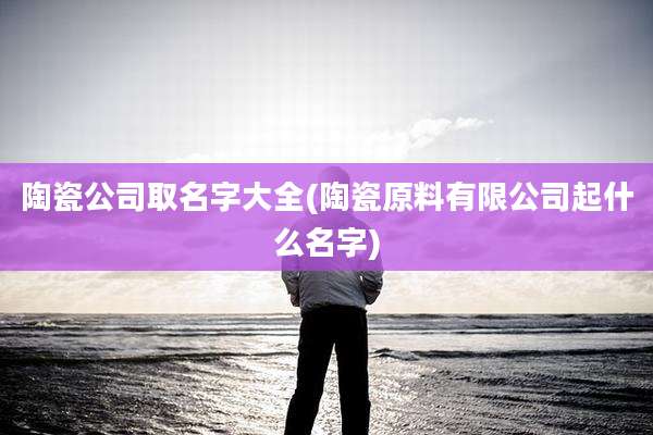 陶瓷公司取名字大全(陶瓷原料有限公司起什么名字)