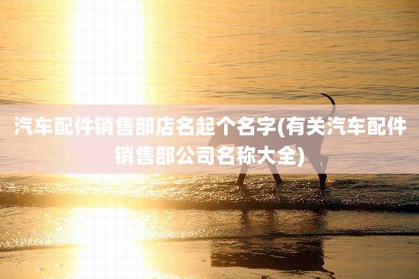 汽车配件销售部店名起个名字(有关汽车配件销售部公司名称大全)