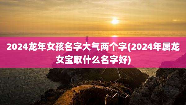 2024龙年女孩名字大气两个字(2024年属龙女宝取什么名字好)