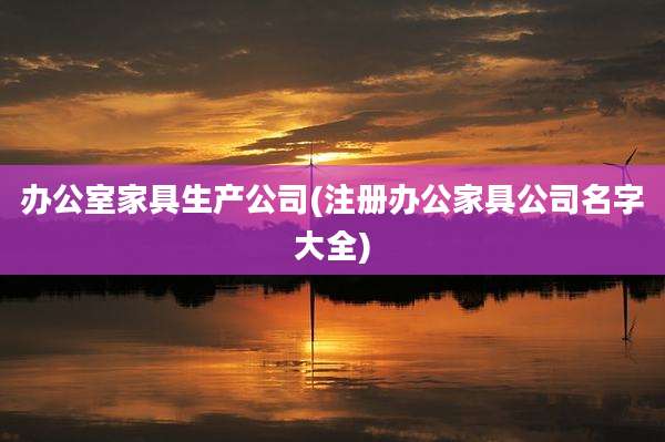 办公室家具生产公司(注册办公家具公司名字大全)