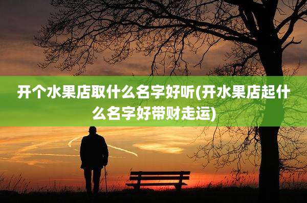 开个水果店取什么名字好听(开水果店起什么名字好带财走运)