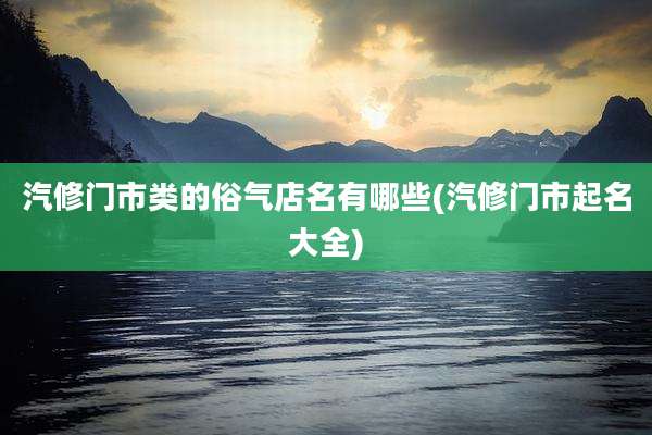 汽修门市类的俗气店名有哪些(汽修门市起名大全)