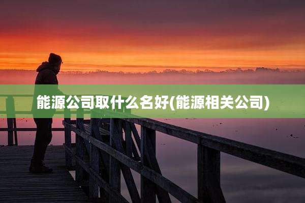 能源公司取什么名好(能源相关公司)