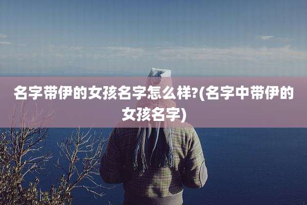名字带伊的女孩名字怎么样?(名字中带伊的女孩名字)
