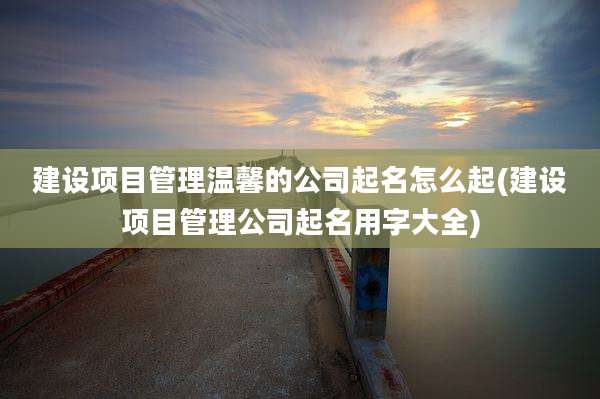 建设项目管理温馨的公司起名怎么起(建设项目管理公司起名用字大全)