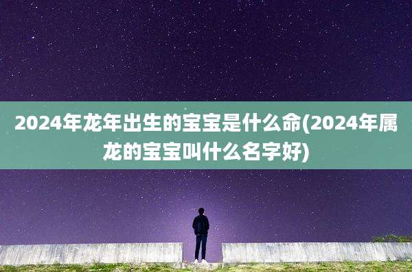2024年龙年出生的宝宝是什么命(2024年属龙的宝宝叫什么名字好)