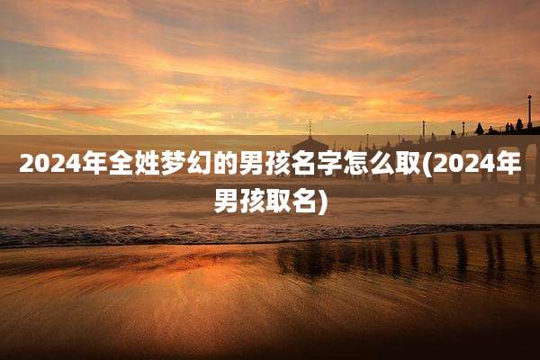 2024年全姓梦幻的男孩名字怎么取(2024年男孩取名)
