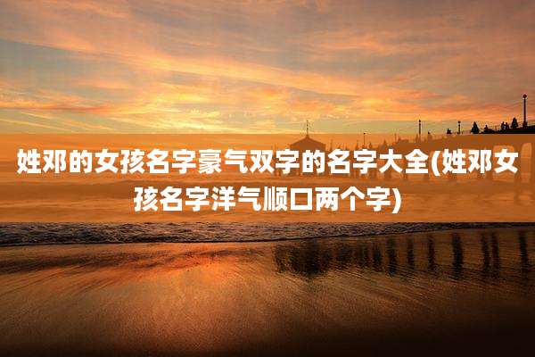 姓邓的女孩名字豪气双字的名字大全(姓邓女孩名字洋气顺口两个字)