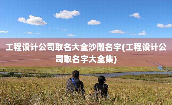 工程设计公司取名大全沙雕名字(工程设计公司取名字大全集)