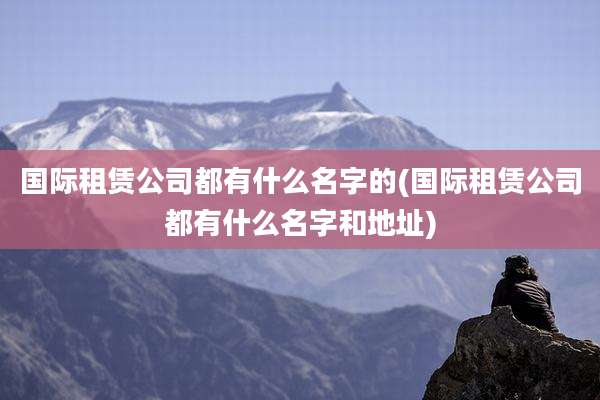 国际租赁公司都有什么名字的(国际租赁公司都有什么名字和地址)