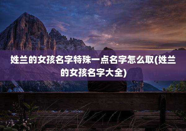 姓兰的女孩名字特殊一点名字怎么取(姓兰的女孩名字大全)