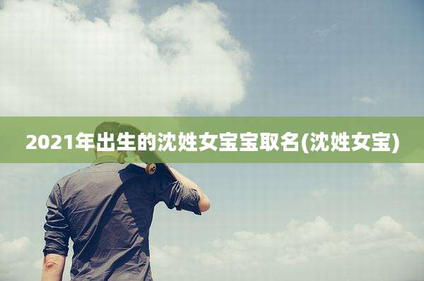 2021年出生的沈姓女宝宝取名(沈姓女宝)