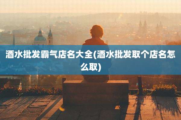 酒水批发霸气店名大全(酒水批发取个店名怎么取)