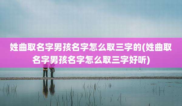 姓曲取名字男孩名字怎么取三字的(姓曲取名字男孩名字怎么取三字好听)