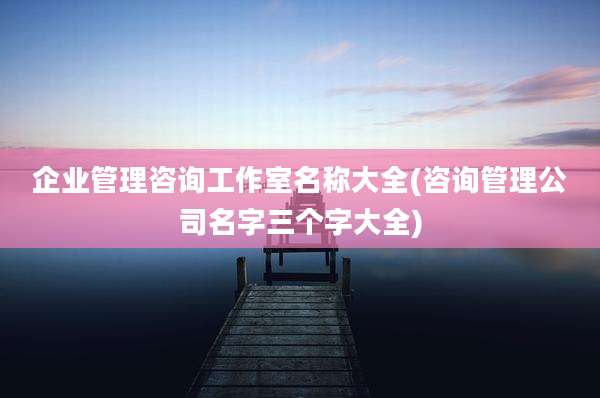 企业管理咨询工作室名称大全(咨询管理公司名字三个字大全)