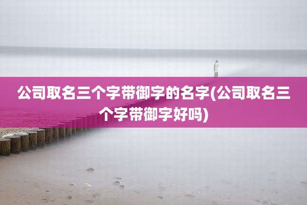 公司取名三个字带御字的名字(公司取名三个字带御字好吗)