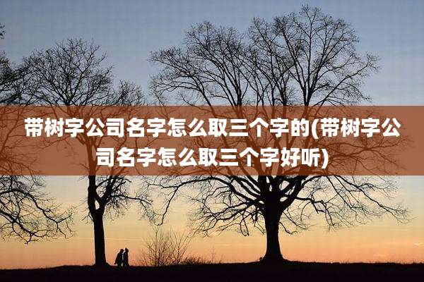 带树字公司名字怎么取三个字的(带树字公司名字怎么取三个字好听)