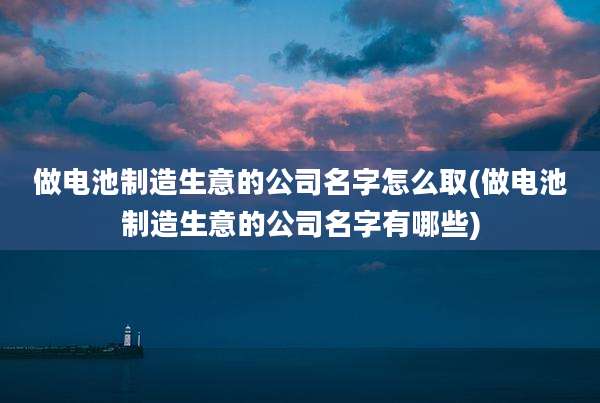 做电池制造生意的公司名字怎么取(做电池制造生意的公司名字有哪些)