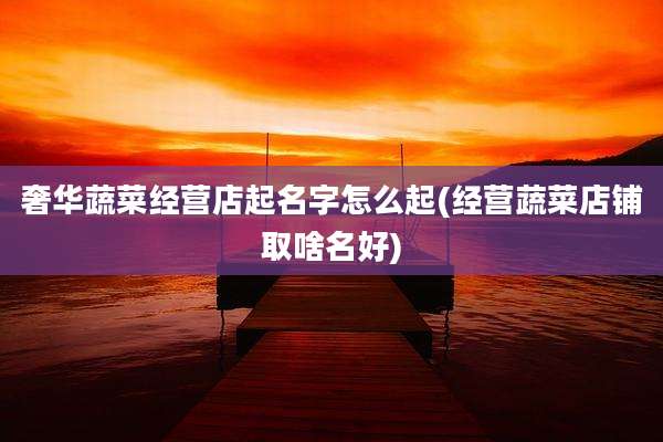 奢华蔬菜经营店起名字怎么起(经营蔬菜店铺取啥名好)