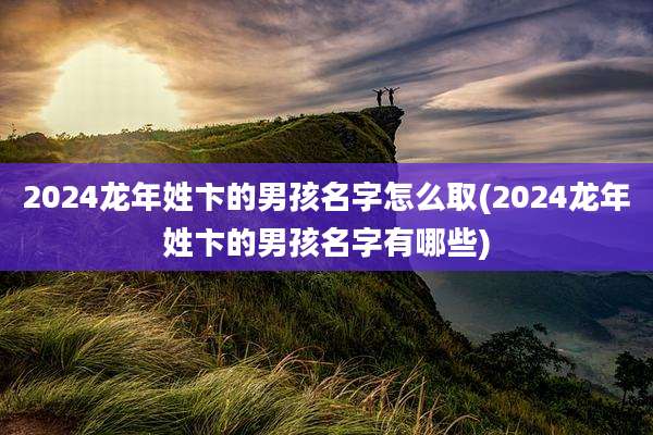 2024龙年姓卞的男孩名字怎么取(2024龙年姓卞的男孩名字有哪些)