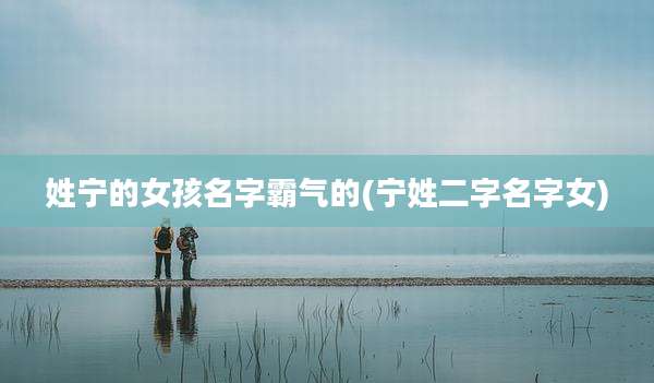 姓宁的女孩名字霸气的(宁姓二字名字女)